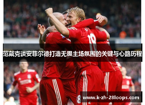 范戴克谈安菲尔德打造无畏主场氛围的关键与心路历程 范戴克谈安菲尔德打造无畏主场氛围的关键与心路历程
