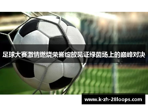 足球大赛激情燃烧荣誉绽放见证绿茵场上的巅峰对决 足球大赛激情燃烧荣誉绽放见证绿茵场上的巅峰对决