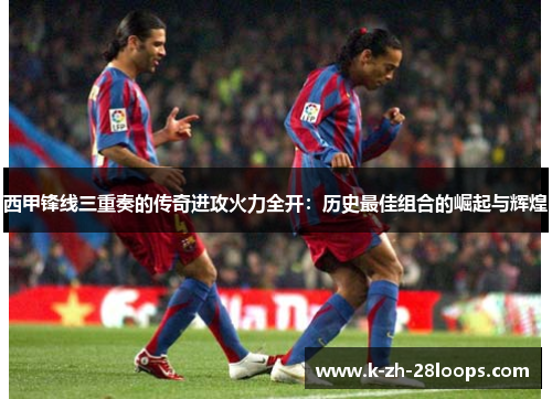 西甲锋线三重奏的传奇进攻火力全开:历史最佳组合的崛起与辉煌 西甲锋线三重奏的传奇进攻火力全开:历史最佳组合的崛起与辉煌