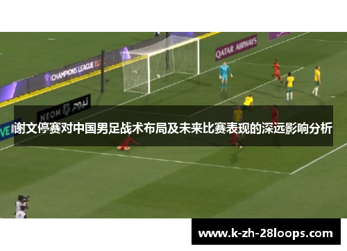 谢文停赛对中国男足战术布局及未来比赛表现的深远影响分析 谢文停赛对中国男足战术布局及未来比赛表现的深远影响分析