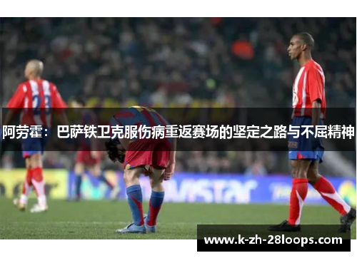 阿劳霍:巴萨铁卫克服伤病重返赛场的坚定之路与不屈精神 阿劳霍:巴萨铁卫克服伤病重返赛场的坚定之路与不屈精神