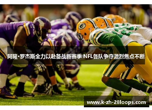 阿隆·罗杰斯全力以赴备战新赛季 NFL各队争夺激烈焦点不断 阿隆·罗杰斯全力以赴备战新赛季 NFL各队争夺激烈焦点不断