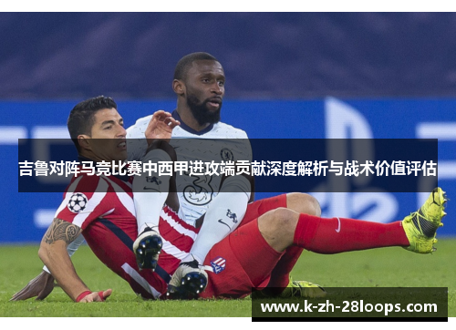 吉鲁对阵马竞比赛中西甲进攻端贡献深度解析与战术价值评估 吉鲁对阵马竞比赛中西甲进攻端贡献深度解析与战术价值评估