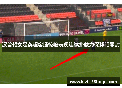 汉普顿女足英超客场惊艳表现连续扑救力保球门零封 汉普顿女足英超客场惊艳表现连续扑救力保球门零封